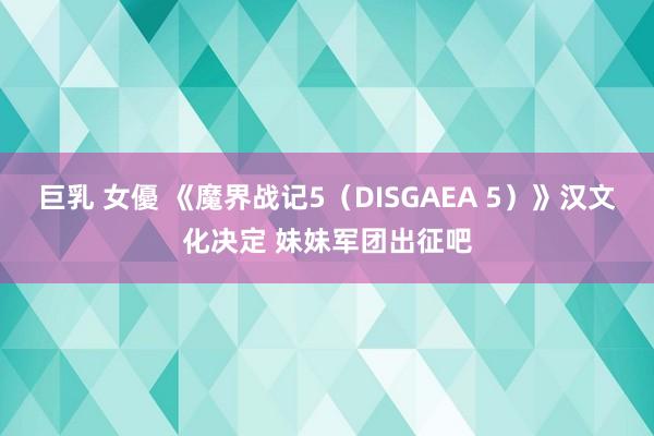 巨乳 女優 《魔界战记5（DISGAEA 5）》汉文化决定 妹妹军团出征吧