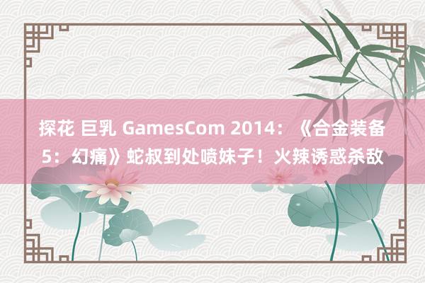 探花 巨乳 GamesCom 2014：《合金装备5：幻痛》蛇叔到处喷妹子！火辣诱惑杀敌