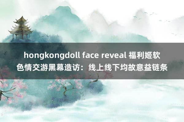 hongkongdoll face reveal 福利姬软色情交游黑幕造访：线上线下均故意益链条