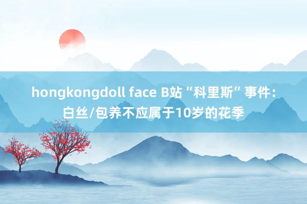 hongkongdoll face B站“科里斯”事件：白丝/包养不应属于10岁的花季