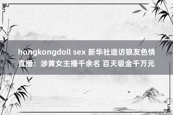 hongkongdoll sex 新华社造访狼友色情直播：涉黄女主播千余名 百天吸金千万元