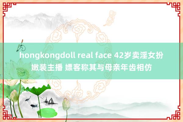 hongkongdoll real face 42岁卖淫女扮嫩装主播 嫖客称其与母亲年齿相仿