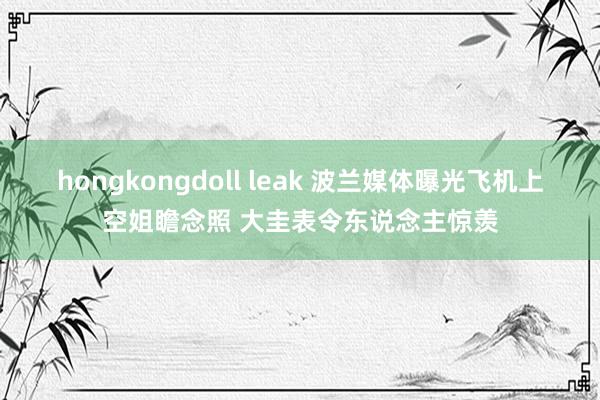 hongkongdoll leak 波兰媒体曝光飞机上空姐瞻念照 大圭表令东说念主惊羡