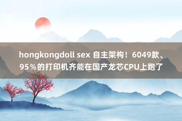 hongkongdoll sex 自主架构！6049款、95％的打印机齐能在国产龙芯CPU上跑了