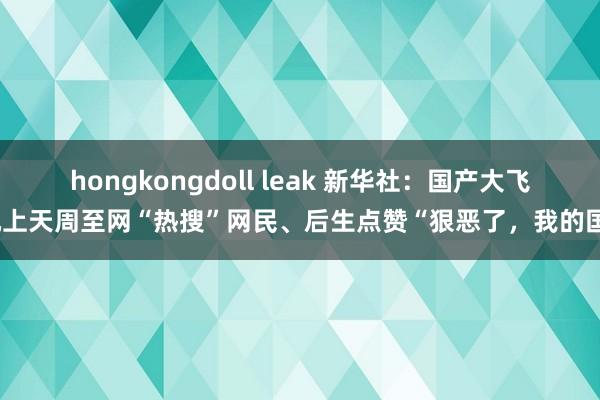 hongkongdoll leak 新华社：国产大飞机上天周至网“热搜”网民、后生点赞“狠恶了，我的国”