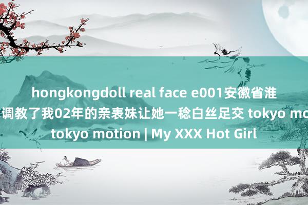 hongkongdoll real face e001安徽省淮北市原创足控必进那天我调教了我02年的亲表妹让她一稔白丝足交 tokyo motion | My XXX Hot Girl