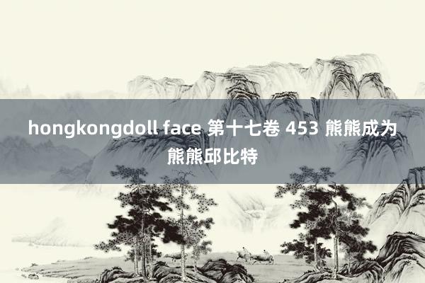 hongkongdoll face 第十七卷 453 熊熊成为熊熊邱比特