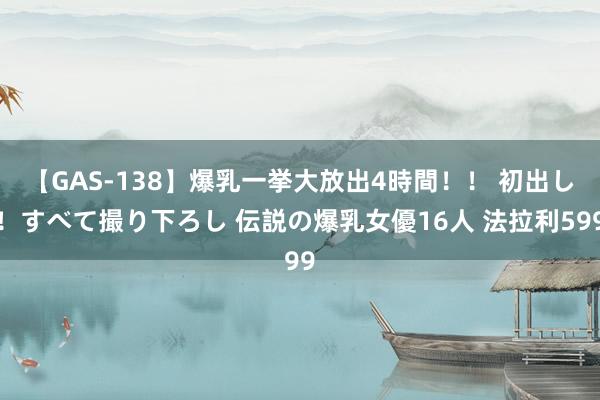 【GAS-138】爆乳一挙大放出4時間！！ 初出し！すべて撮り下ろし 伝説の爆乳女優16人 法拉利599