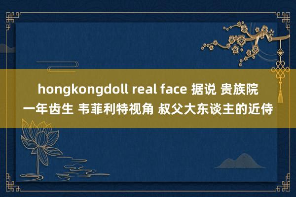 hongkongdoll real face 据说 贵族院一年齿生 韦菲利特视角 叔父大东谈主的近侍