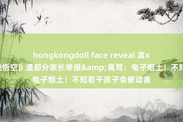 hongkongdoll face reveal 真xx没家教？《黑据说悟空》遭部分家长举报&臭骂：电子烟土！不知若干孩子会被动害