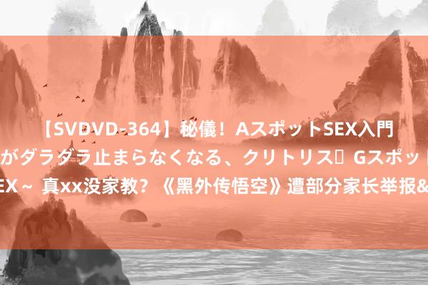 【SVDVD-364】秘儀！AスポットSEX入門 ～刺激した瞬間から愛液がダラダラ止まらなくなる、クリトリス・Gスポットに続く重要性感帯SEX～ 真xx没家教？《黑外传悟空》遭部分家长举报&臭骂：电子烟土！不知若干孩子会被动害