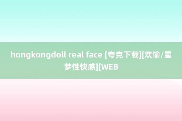 hongkongdoll real face [夸克下载][欢愉/星梦性快感][WEB