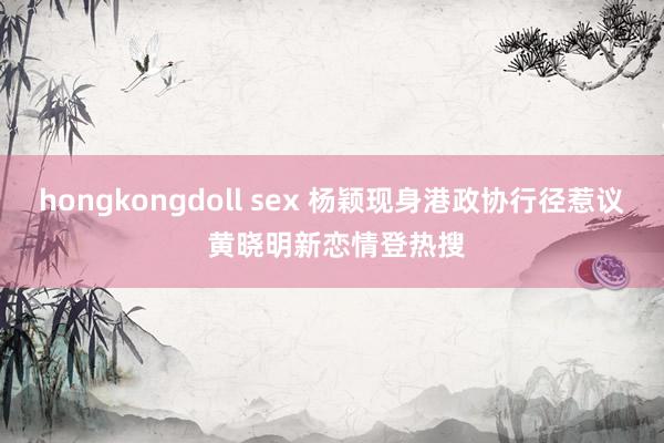 hongkongdoll sex 杨颖现身港政协行径惹议 黄晓明新恋情登热搜