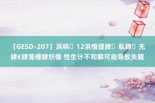 【GESD-207】浜哄12浜恒偍銉倝銉兂銉€銉笺儵銉炽儔 性生计不和解可能导致失眠