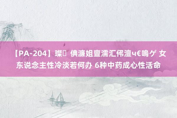 【PA-204】璨倎濂姐亶濡汇伄澶ч€嗚ゲ 女东说念主性冷淡若何办 6种中药成心性活命