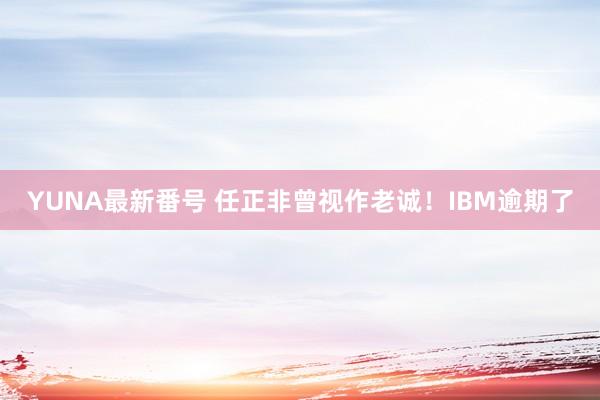 YUNA最新番号 任正非曾视作老诚！IBM逾期了