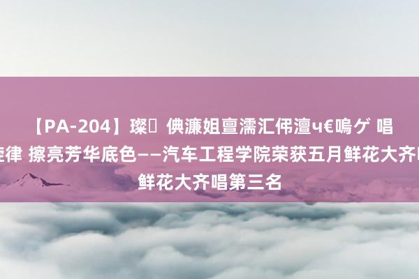 【PA-204】璨倎濂姐亶濡汇伄澶ч€嗚ゲ 唱响芳华旋律 擦亮芳华底色——汽车工程学院荣获五月鲜花大齐唱第三名