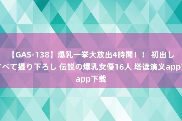 【GAS-138】爆乳一挙大放出4時間！！ 初出し！すべて撮り下ろし 伝説の爆乳女優16人 塔读演义app下载