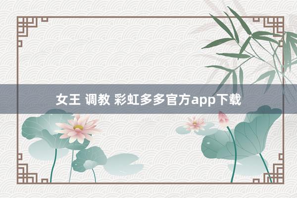 女王 调教 彩虹多多官方app下载