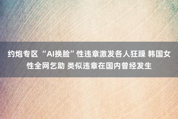 约炮专区 “AI换脸”性违章激发各人狂躁 韩国女性全网乞助 类似违章在国内曾经发生