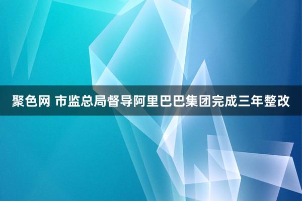 聚色网 市监总局督导阿里巴巴集团完成三年整改