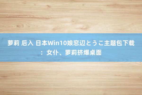 萝莉 后入 日本Win10娘窓辺とうこ主题包下载：女仆、萝莉挤爆桌面