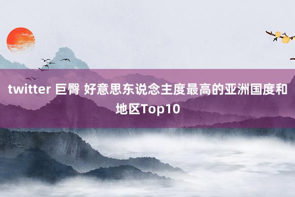 twitter 巨臀 好意思东说念主度最高的亚洲国度和地区Top10