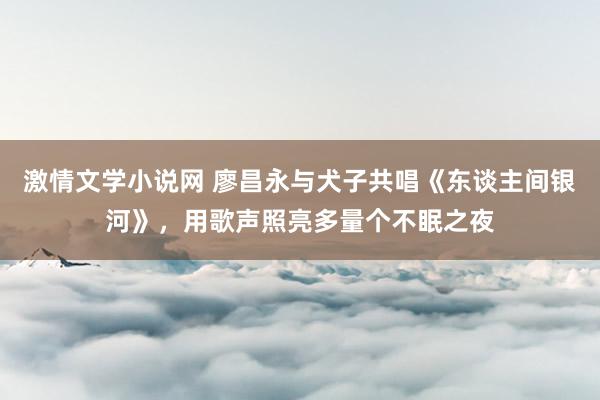 激情文学小说网 廖昌永与犬子共唱《东谈主间银河》，用歌声照亮多量个不眠之夜