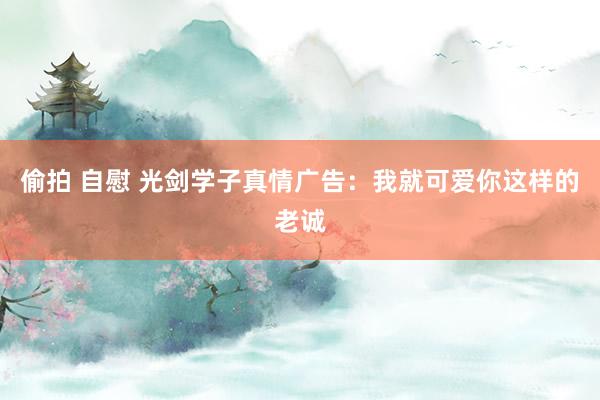 偷拍 自慰 光剑学子真情广告：我就可爱你这样的老诚