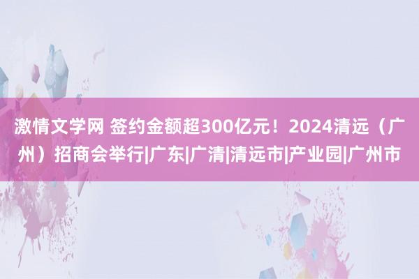 激情文学网 签约金额超300亿元！2024清远（广州）招商会举行|广东|广清|清远市|产业园|广州市