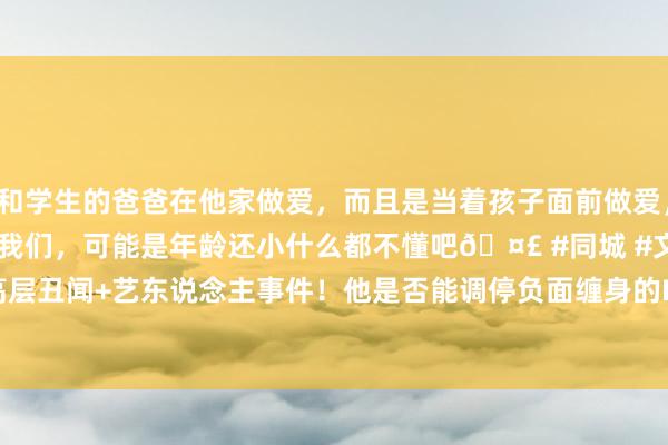 和学生的爸爸在他家做爱，而且是当着孩子面前做爱，太刺激了，孩子完全不看我们，可能是年龄还小什么都不懂吧🤣 #同城 #文爱 #自慰 高层丑闻+艺东说念主事件！他是否能调停负面缠身的HYBE？|奥运|韩国|bts|火把手|hybe