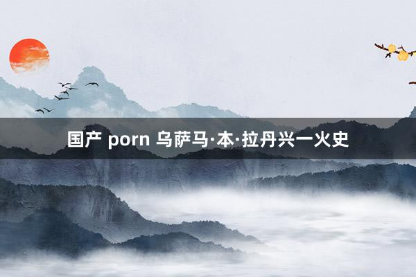 国产 porn 乌萨马·本·拉丹兴一火史