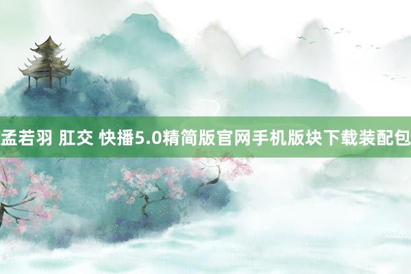 孟若羽 肛交 快播5.0精简版官网手机版块下载装配包