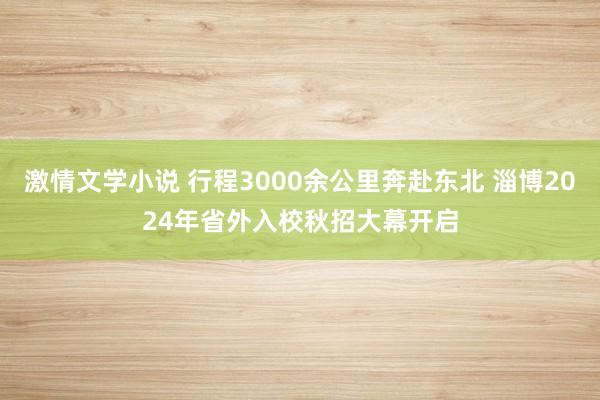 激情文学小说 行程3000余公里奔赴东北 淄博2024年省外入校秋招大幕开启