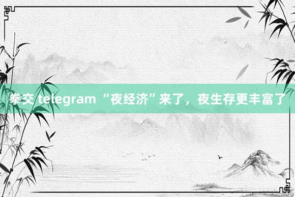 拳交 telegram “夜经济”来了，夜生存更丰富了