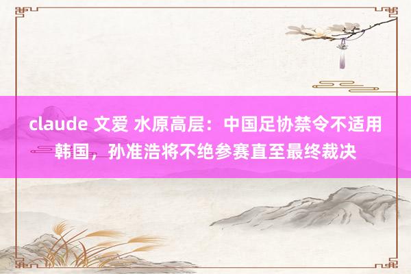 claude 文爱 水原高层：中国足协禁令不适用韩国，孙准浩将不绝参赛直至最终裁决