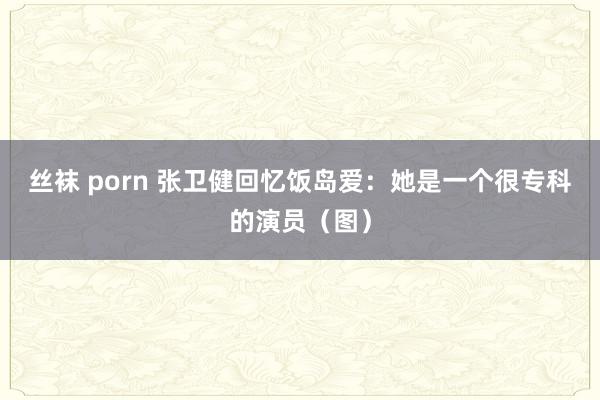 丝袜 porn 张卫健回忆饭岛爱：她是一个很专科的演员（图）