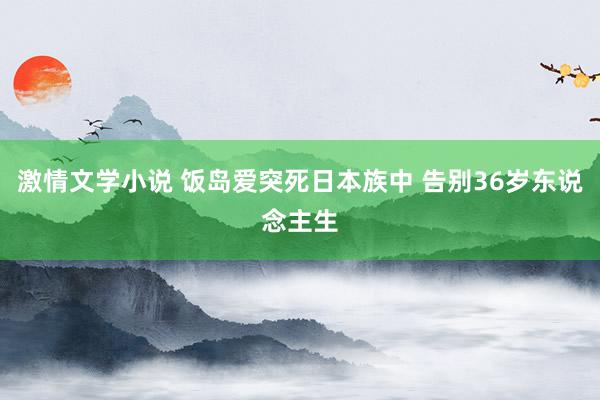 激情文学小说 饭岛爱突死日本族中 告别36岁东说念主生