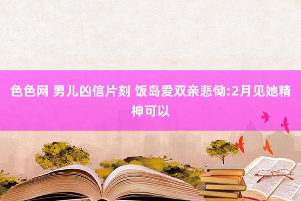 色色网 男儿凶信片刻 饭岛爱双亲悲恸:2月见她精神可以