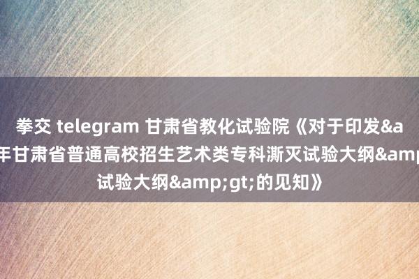 拳交 telegram 甘肃省教化试验院《对于印发&lt;2022年甘肃省普通高校招生艺术类专科澌灭试验大纲&gt;的见知》