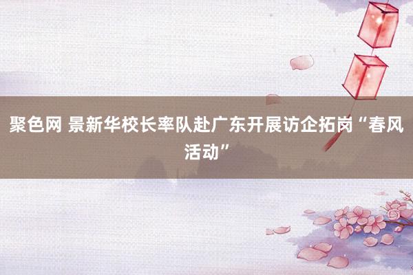 聚色网 景新华校长率队赴广东开展访企拓岗“春风活动”