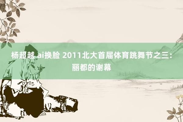 杨超越 ai换脸 2011北大首届体育跳舞节之三：丽都的谢幕