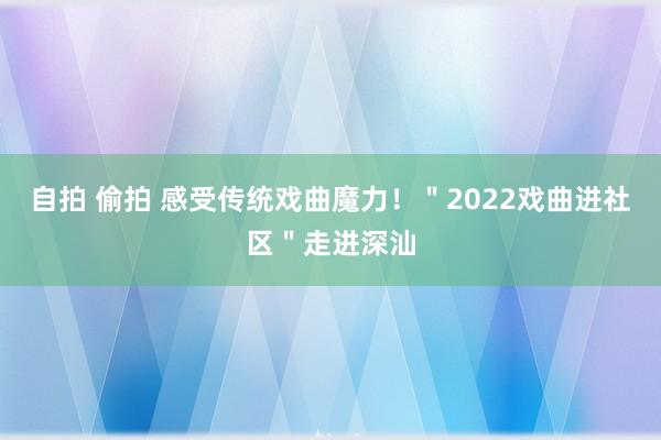 自拍 偷拍 感受传统戏曲魔力！＂2022戏曲进社区＂走进深汕