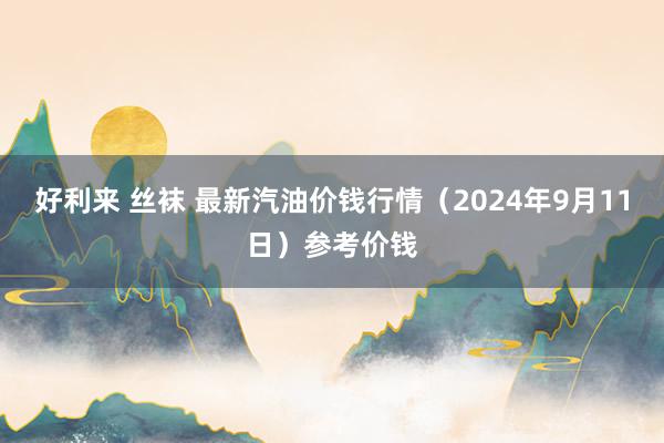 好利来 丝袜 最新汽油价钱行情（2024年9月11日）参考价钱