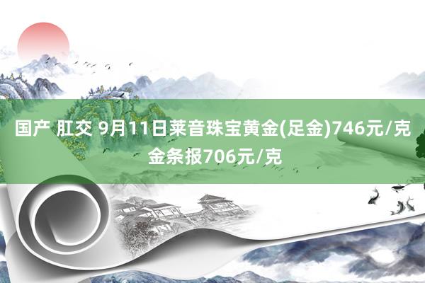 国产 肛交 9月11日莱音珠宝黄金(足金)746元/克 金条报706元/克