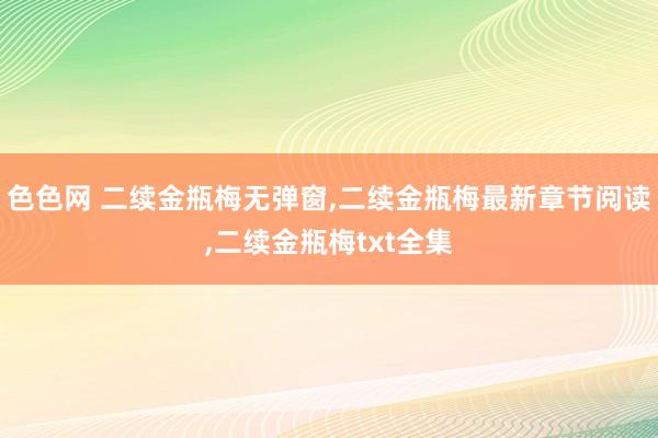 色色网 二续金瓶梅无弹窗，二续金瓶梅最新章节阅读，二续金瓶梅txt全集