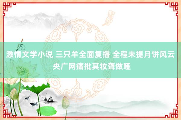 激情文学小说 三只羊全面复播 全程未提月饼风云 央广网痛批其妆聋做哑