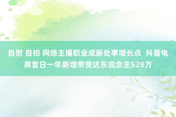 自慰 自拍 网络主播职业成新处事增长点  抖音电商昔日一年新增带货达东说念主528万