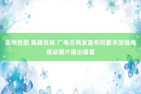 亚洲色图 美腿丝袜 广电总局发宣布知要求加强电视动画片播出措置