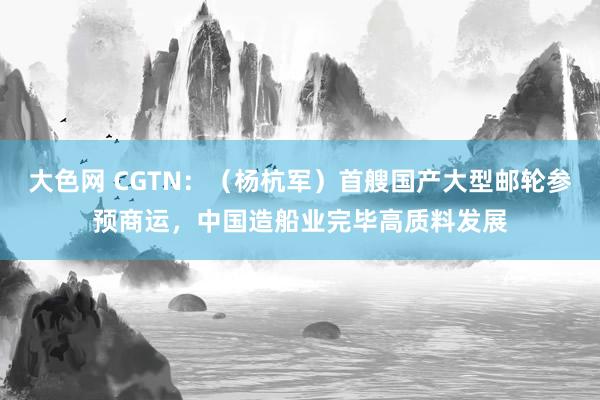 大色网 CGTN：（杨杭军）首艘国产大型邮轮参预商运，中国造船业完毕高质料发展